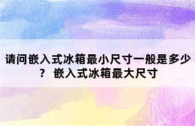 请问嵌入式冰箱最小尺寸一般是多少？ 嵌入式冰箱最大尺寸